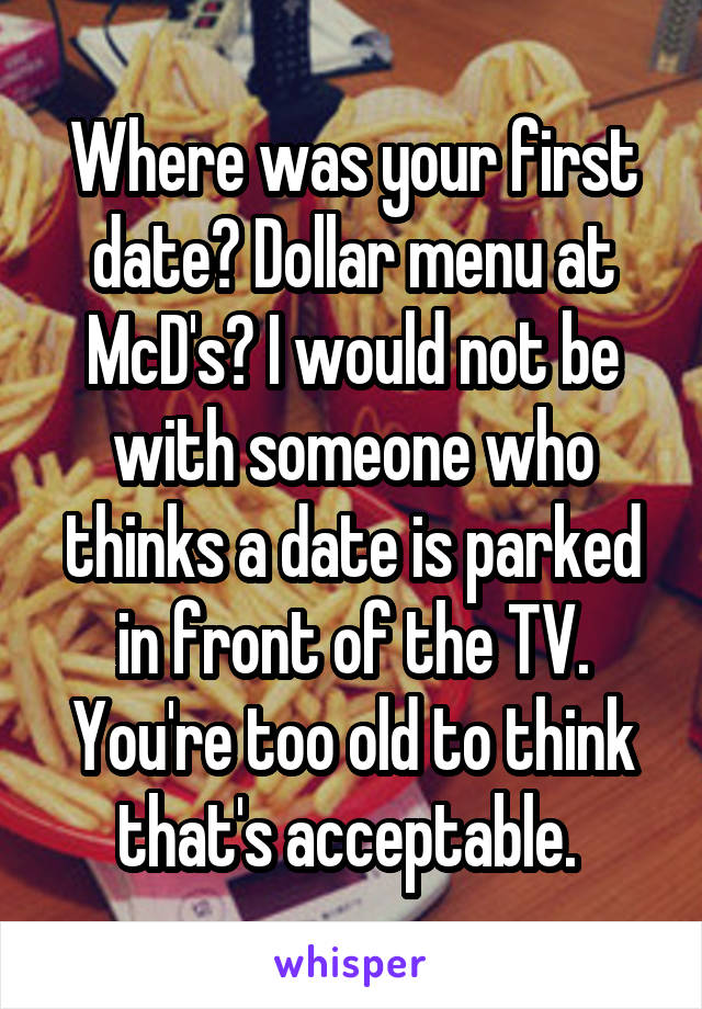 Where was your first date? Dollar menu at McD's? I would not be with someone who thinks a date is parked in front of the TV. You're too old to think that's acceptable. 