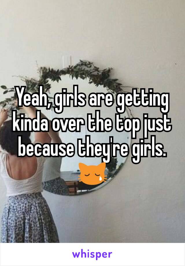 Yeah, girls are getting kinda over the top just because they're girls. 😿