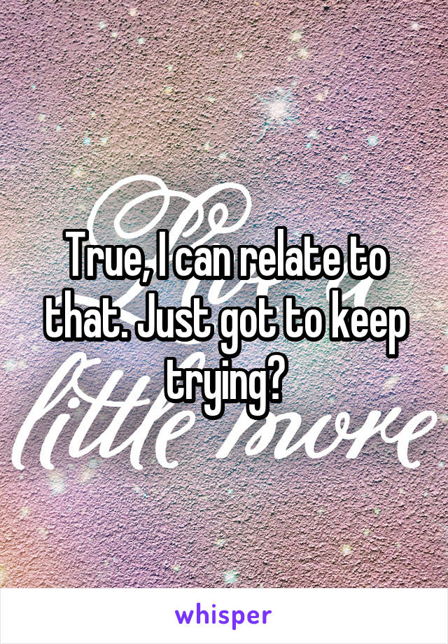 True, I can relate to that. Just got to keep trying?