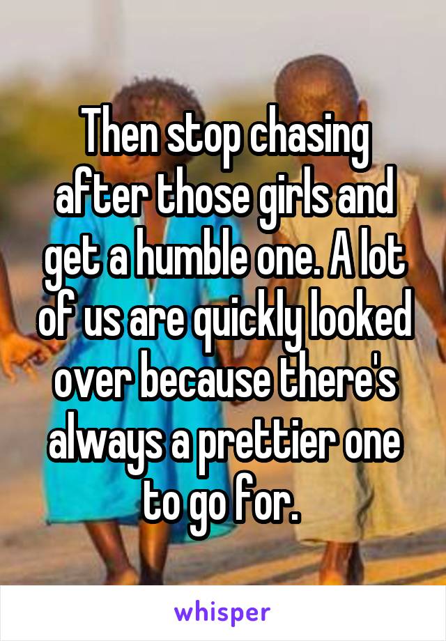 Then stop chasing after those girls and get a humble one. A lot of us are quickly looked over because there's always a prettier one to go for. 