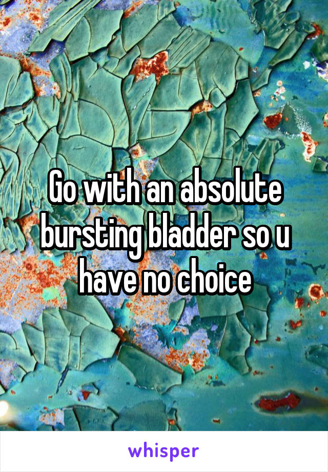 Go with an absolute bursting bladder so u have no choice