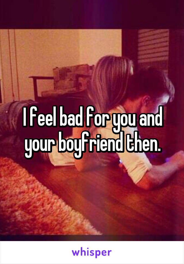 I feel bad for you and your boyfriend then.