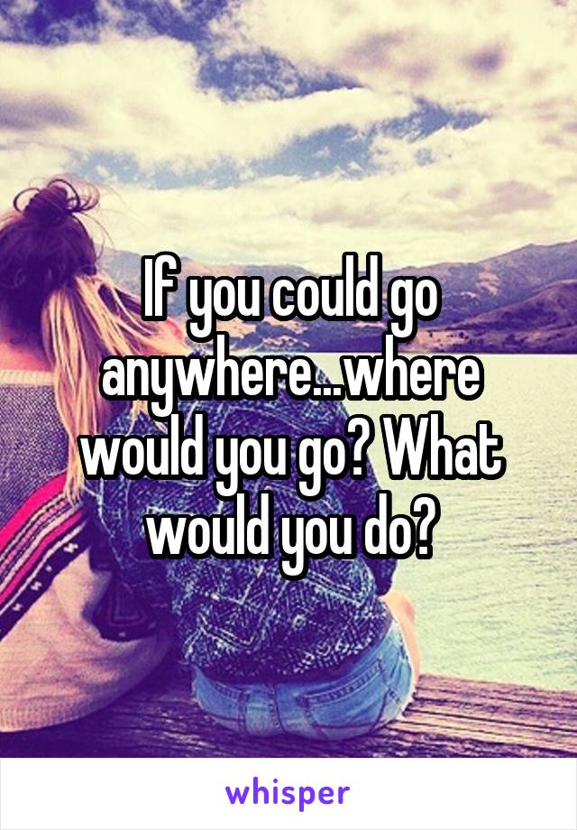 If you could go anywhere...where would you go? What would you do?