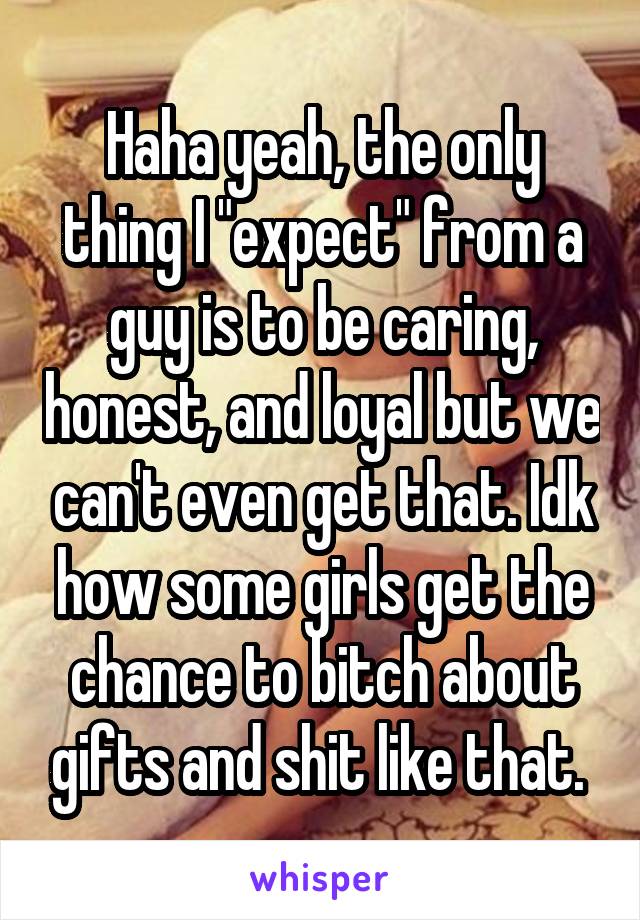 Haha yeah, the only thing I "expect" from a guy is to be caring, honest, and loyal but we can't even get that. Idk how some girls get the chance to bitch about gifts and shit like that. 