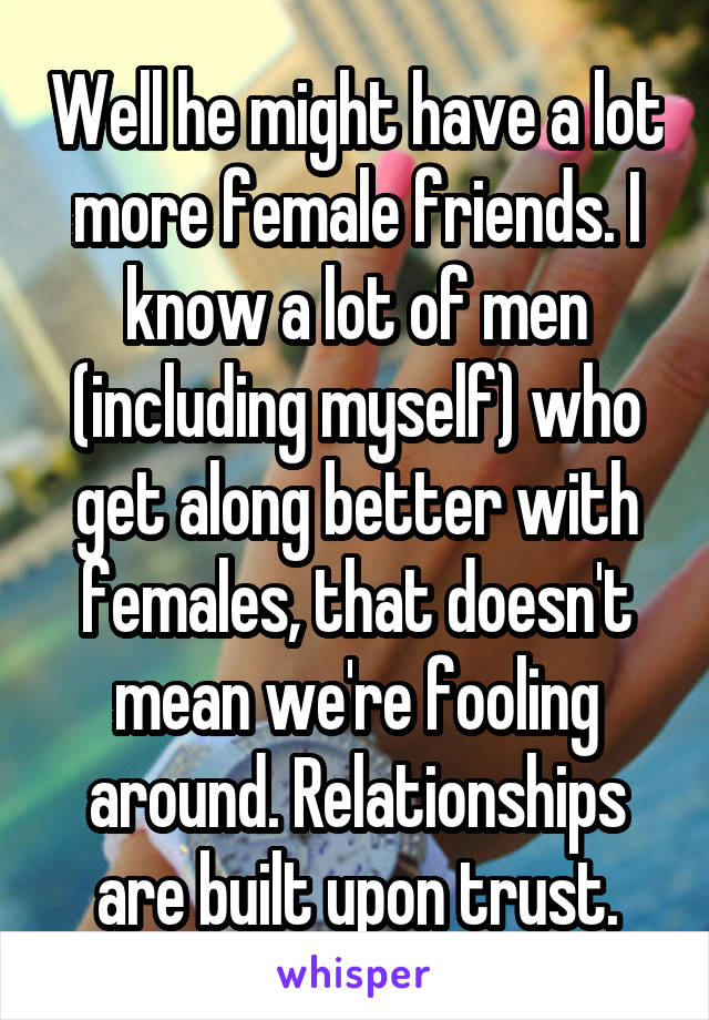 Well he might have a lot more female friends. I know a lot of men (including myself) who get along better with females, that doesn't mean we're fooling around. Relationships are built upon trust.