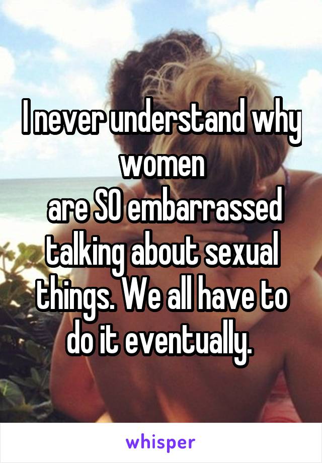I never understand why women
 are SO embarrassed talking about sexual things. We all have to do it eventually. 