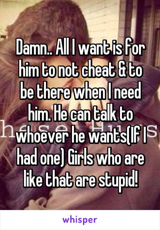 Damn.. All I want is for him to not cheat & to be there when I need him. He can talk to whoever he wants(If I had one) Girls who are like that are stupid!