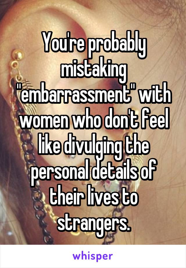 You're probably mistaking "embarrassment" with women who don't feel like divulging the personal details of their lives to strangers.