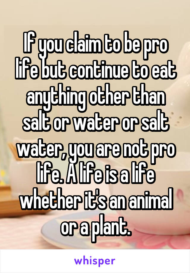 If you claim to be pro life but continue to eat anything other than salt or water or salt water, you are not pro life. A life is a life whether it's an animal or a plant.