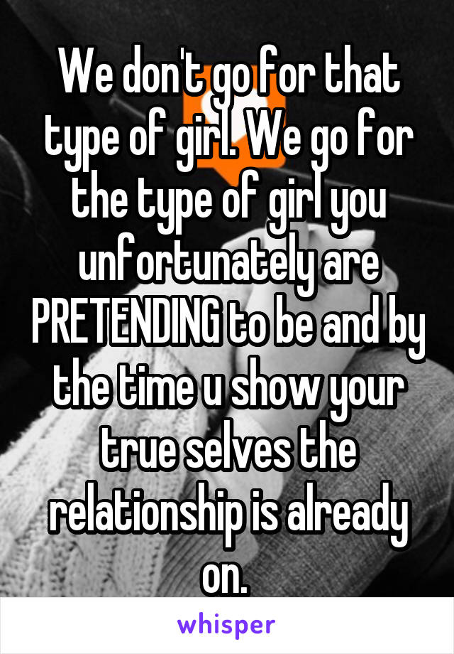 We don't go for that type of girl. We go for the type of girl you unfortunately are PRETENDING to be and by the time u show your true selves the relationship is already on. 