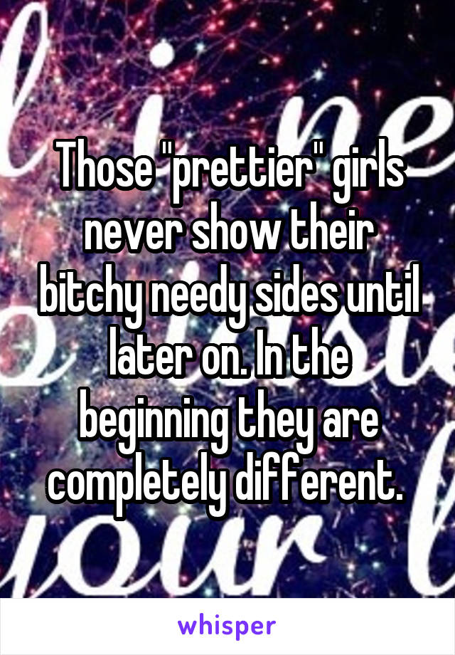 Those "prettier" girls never show their bitchy needy sides until later on. In the beginning they are completely different. 