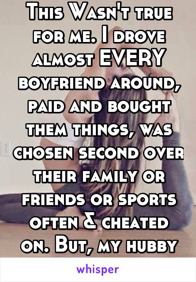 This Wasn't true for me. I drove almost EVERY boyfriend around, paid and bought them things, was chosen second over their family or friends or sports often & cheated on. But, my hubby is different. 