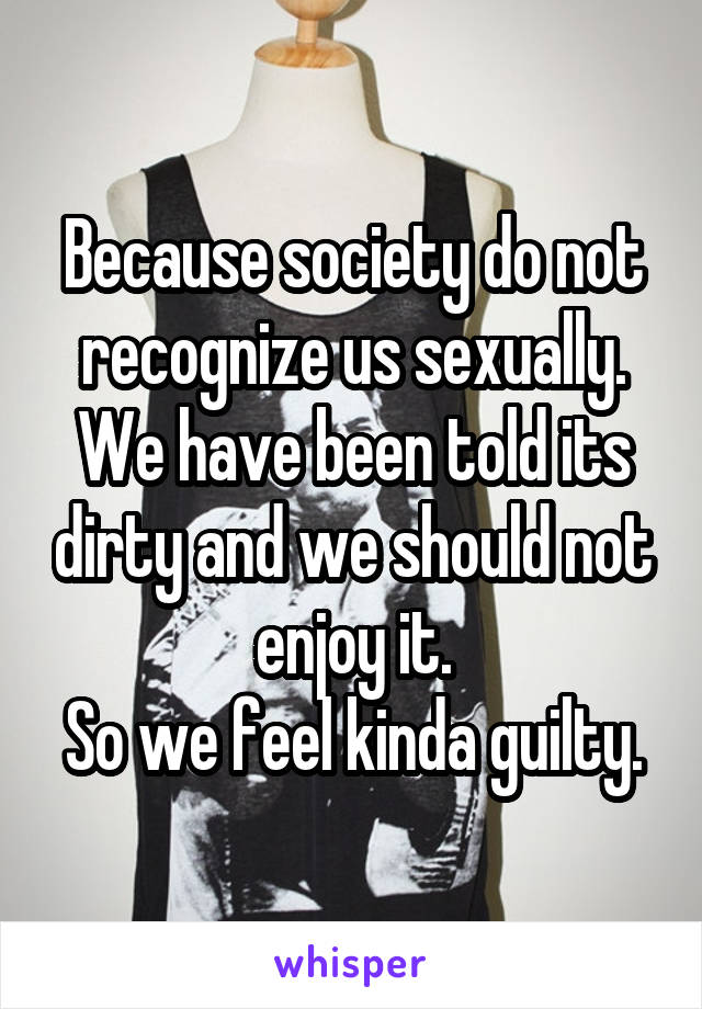 Because society do not recognize us sexually. We have been told its dirty and we should not enjoy it.
So we feel kinda guilty.