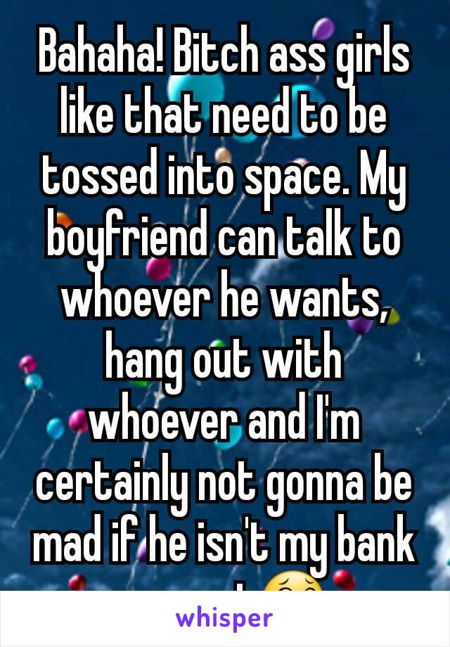 Bahaha! Bitch ass girls like that need to be tossed into space. My boyfriend can talk to whoever he wants, hang out with whoever and I'm certainly not gonna be mad if he isn't my bank account😂