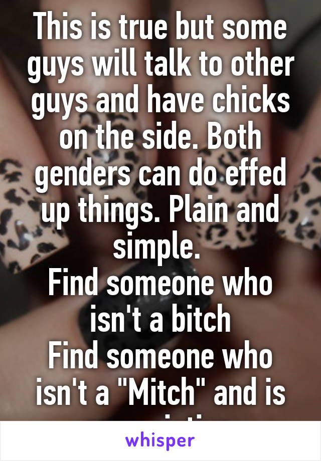 This is true but some guys will talk to other guys and have chicks on the side. Both genders can do effed up things. Plain and simple. 
Find someone who isn't a bitch
Find someone who isn't a "Mitch" and is appreciative 