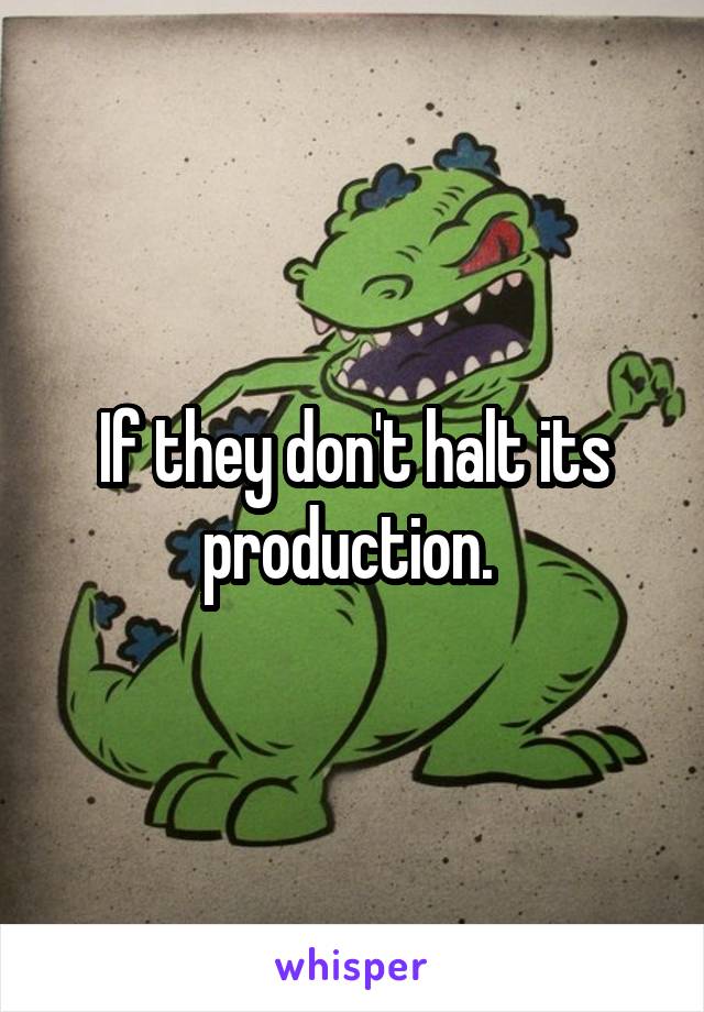 If they don't halt its production. 
