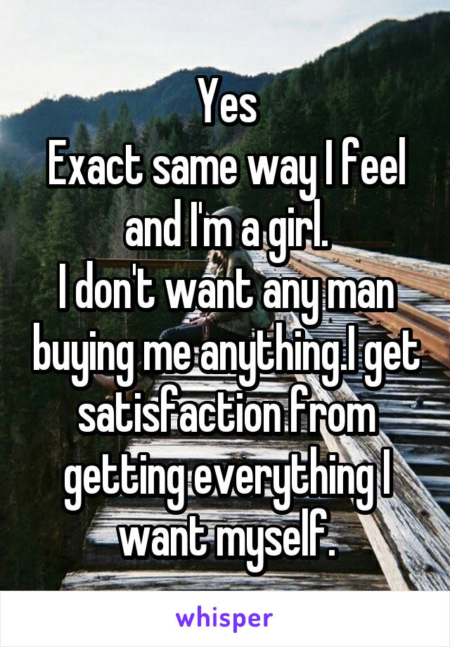 Yes
Exact same way I feel and I'm a girl.
I don't want any man buying me anything.I get satisfaction from getting everything I want myself.