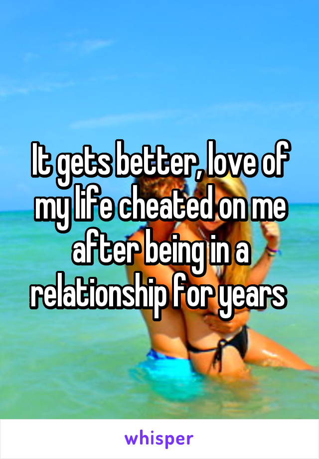 It gets better, love of my life cheated on me after being in a relationship for years 