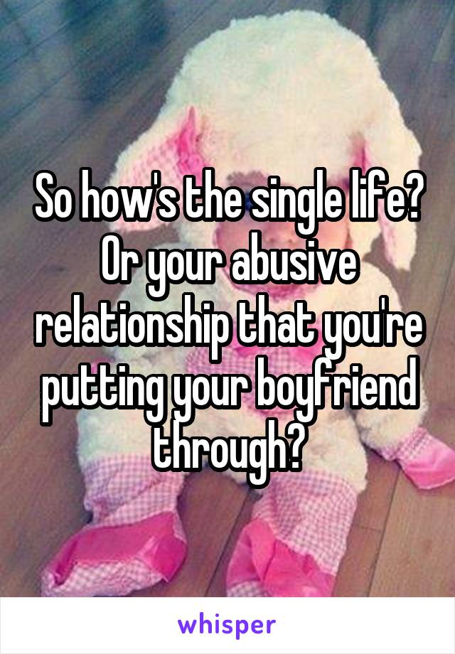 So how's the single life? Or your abusive relationship that you're putting your boyfriend through?