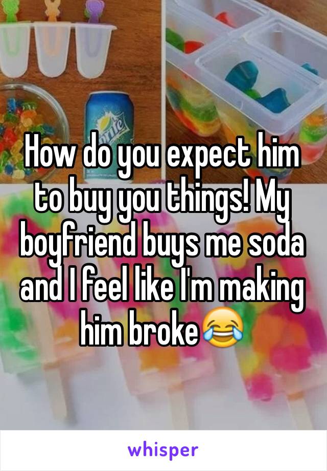 How do you expect him to buy you things! My boyfriend buys me soda and I feel like I'm making him broke😂