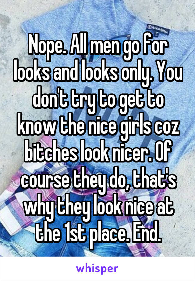 Nope. All men go for looks and looks only. You don't try to get to know the nice girls coz bitches look nicer. Of course they do, that's why they look nice at the 1st place. End.