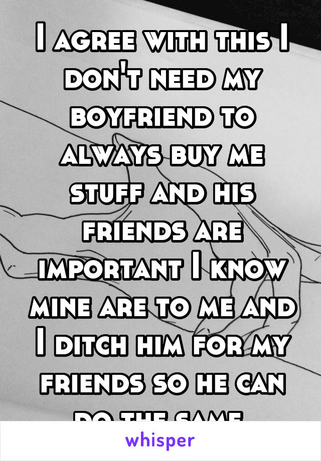 I agree with this I don't need my boyfriend to always buy me stuff and his friends are important I know mine are to me and I ditch him for my friends so he can do the same 