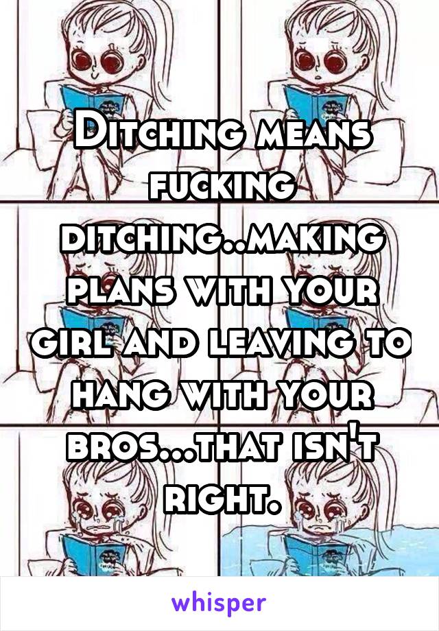 Ditching means fucking ditching..making plans with your girl and leaving to hang with your bros...that isn't right.