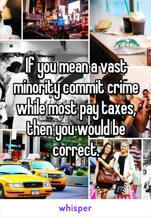 If you mean a vast minority commit crime while most pay taxes, then you would be correct.
