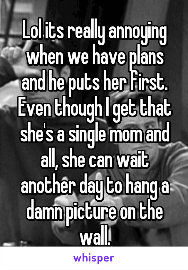 Lol its really annoying when we have plans and he puts her first. Even though I get that she's a single mom and all, she can wait another day to hang a damn picture on the wall.