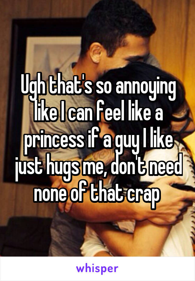 Ugh that's so annoying like I can feel like a princess if a guy I like just hugs me, don't need none of that crap 