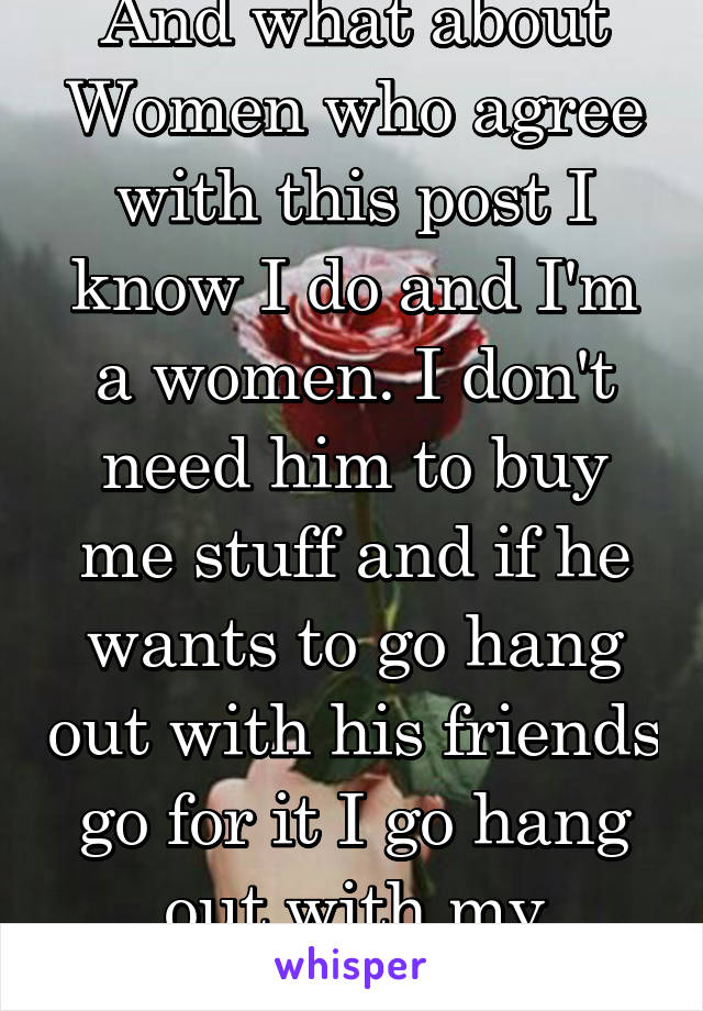 And what about Women who agree with this post I know I do and I'm a women. I don't need him to buy me stuff and if he wants to go hang out with his friends go for it I go hang out with my friends