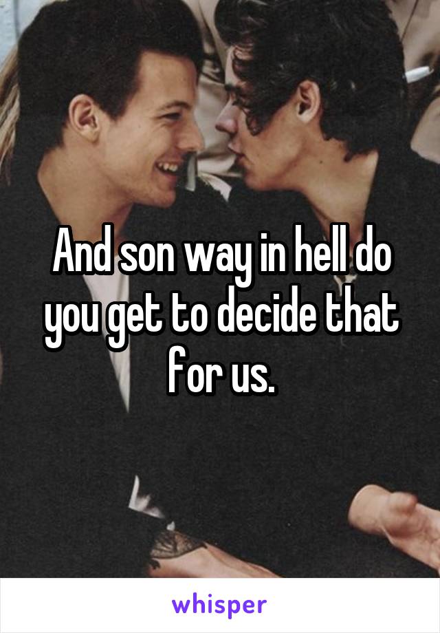 And son way in hell do you get to decide that for us.