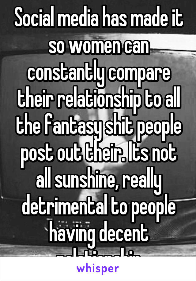 Social media has made it so women can constantly compare their relationship to all the fantasy shit people post out their. Its not all sunshine, really detrimental to people having decent relationship