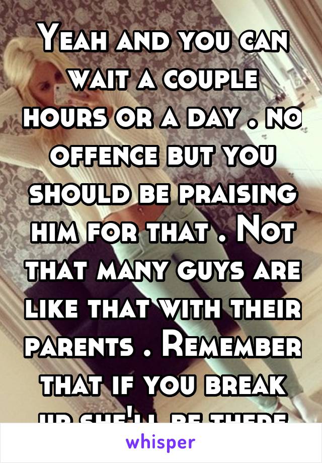 Yeah and you can wait a couple hours or a day . no offence but you should be praising him for that . Not that many guys are like that with their parents . Remember that if you break up she'll be there