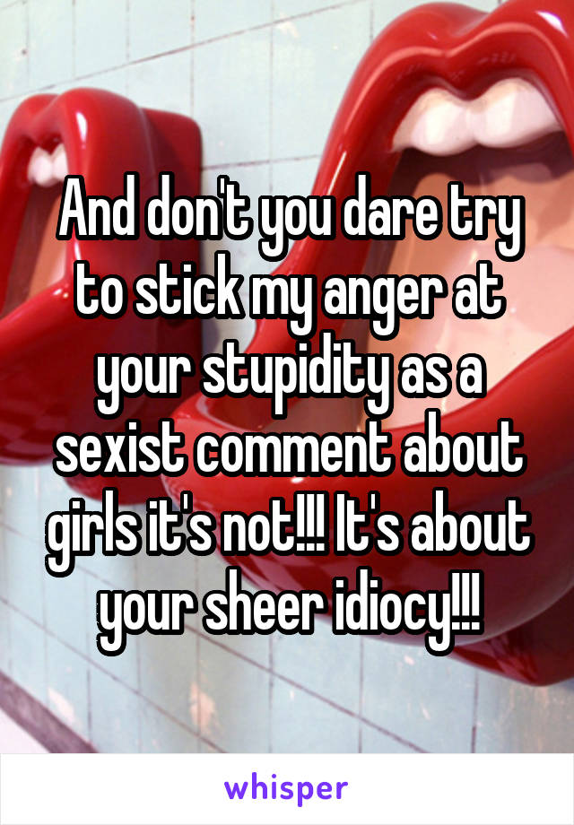 And don't you dare try to stick my anger at your stupidity as a sexist comment about girls it's not!!! It's about your sheer idiocy!!!