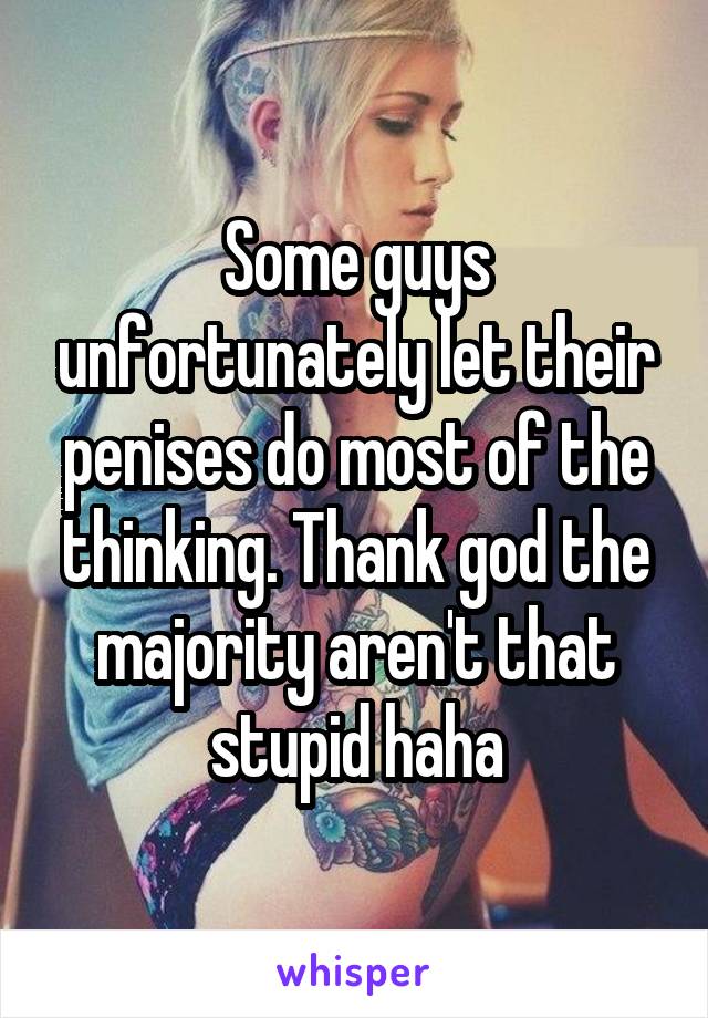 Some guys unfortunately let their penises do most of the thinking. Thank god the majority aren't that stupid haha