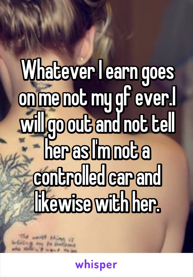 Whatever I earn goes on me not my gf ever.I will go out and not tell her as I'm not a controlled car and likewise with her.