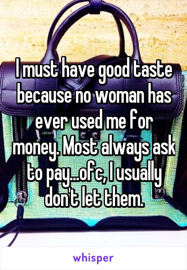 I must have good taste because no woman has ever used me for money. Most always ask to pay...ofc, I usually don't let them.