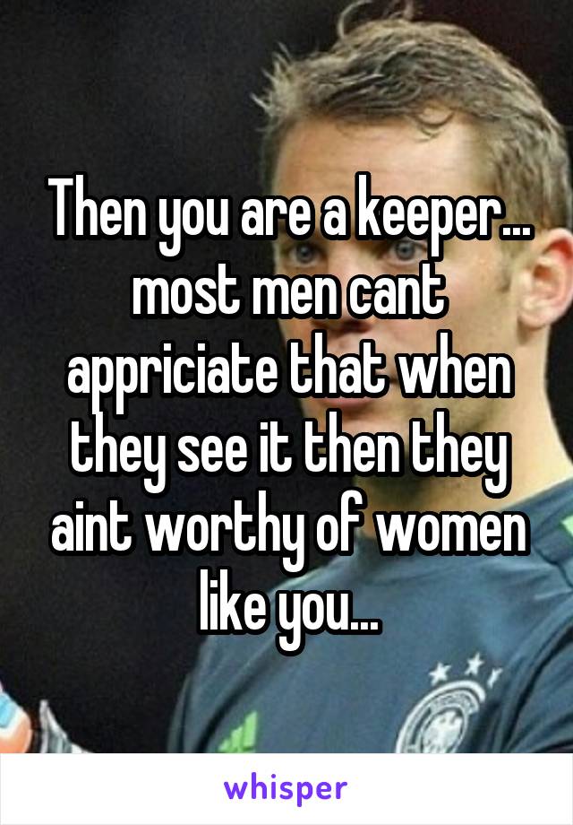 Then you are a keeper... most men cant appriciate that when they see it then they aint worthy of women like you...