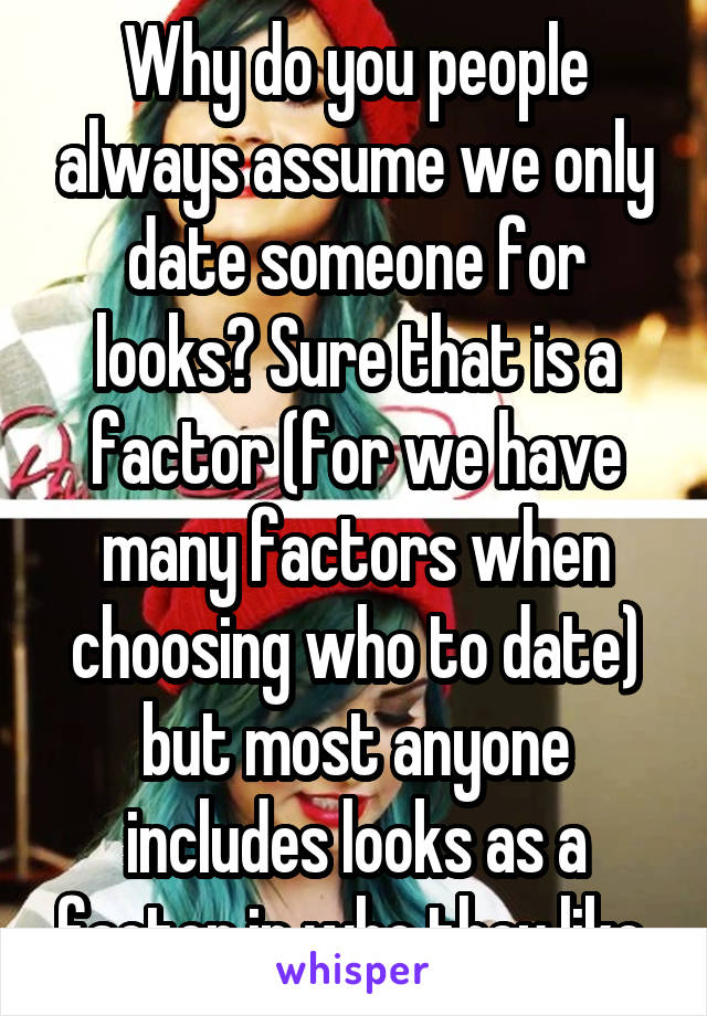 Why do you people always assume we only date someone for looks? Sure that is a factor (for we have many factors when choosing who to date) but most anyone includes looks as a factor in who they like.