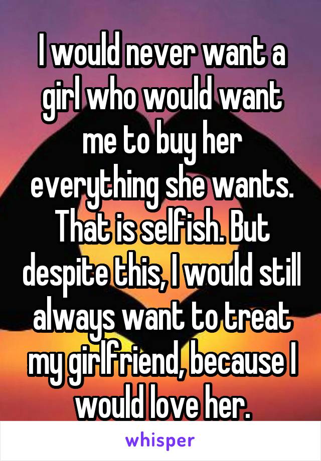 I would never want a girl who would want me to buy her everything she wants. That is selfish. But despite this, I would still always want to treat my girlfriend, because I would love her.