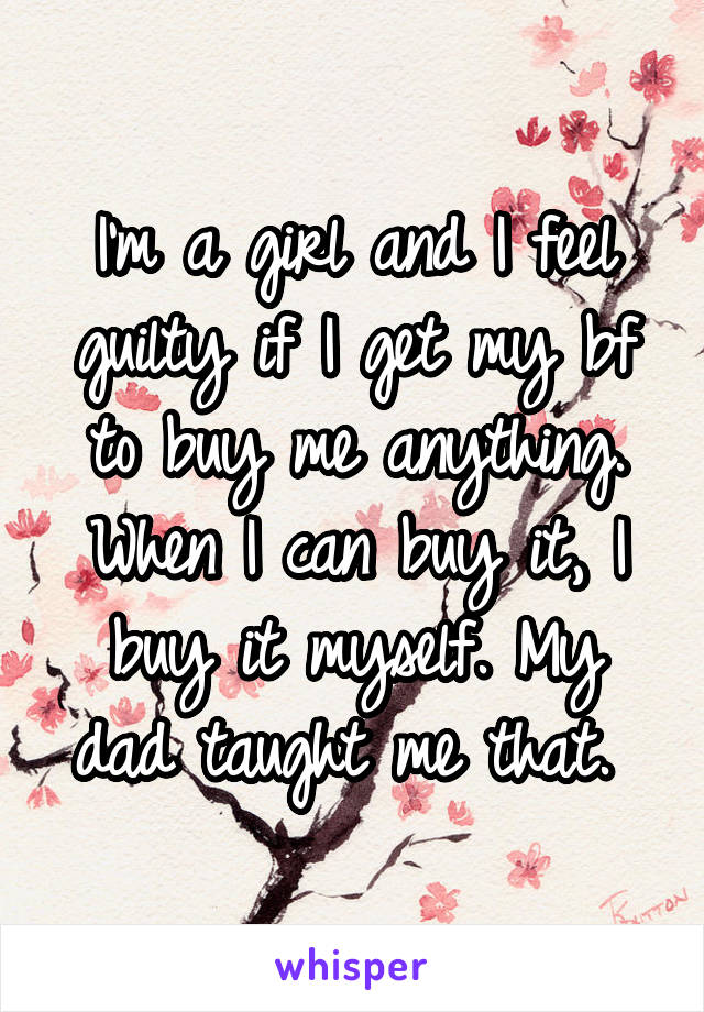 I'm a girl and I feel guilty if I get my bf to buy me anything. When I can buy it, I buy it myself. My dad taught me that. 