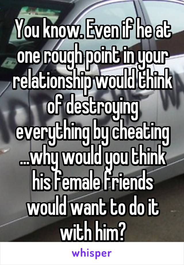 You know. Even if he at one rough point in your relationship would think of destroying everything by cheating ...why would you think his female friends would want to do it with him?