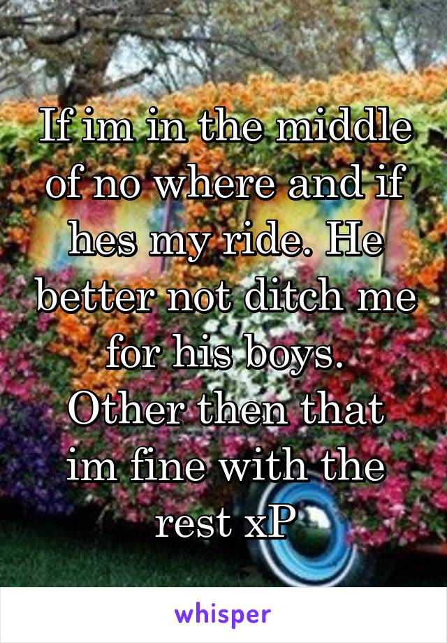 If im in the middle of no where and if hes my ride. He better not ditch me for his boys.
Other then that im fine with the rest xP