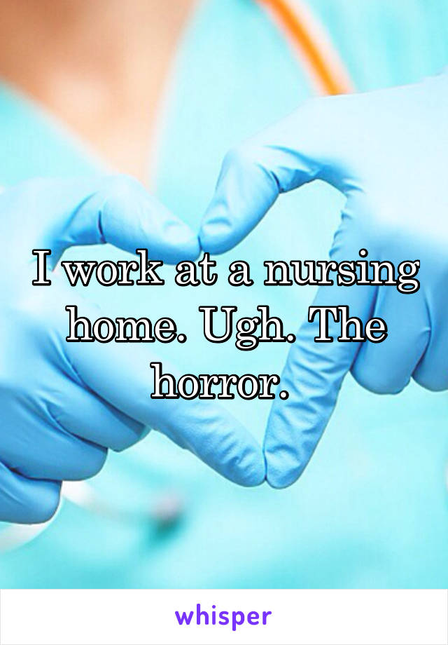 I work at a nursing home. Ugh. The horror. 