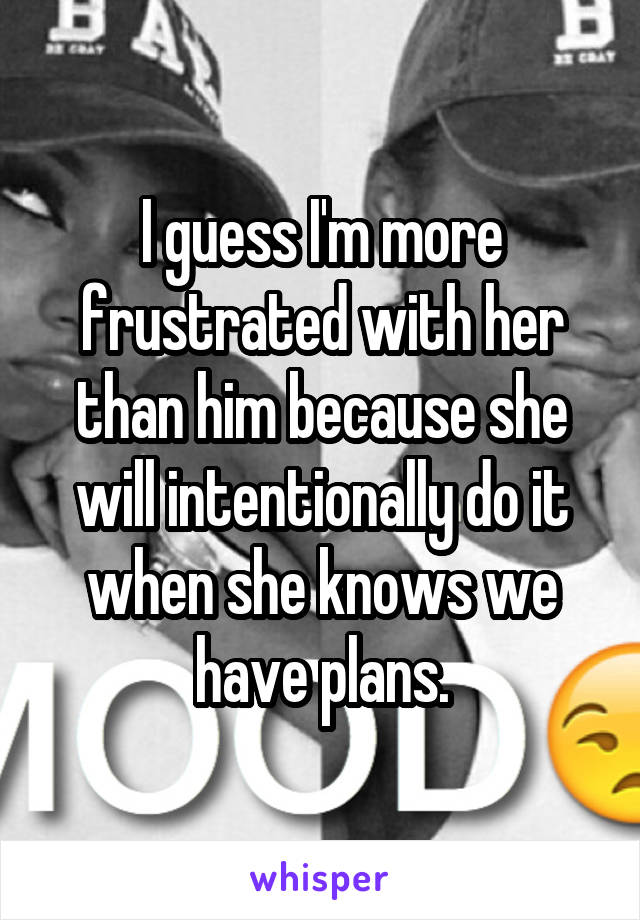 I guess I'm more frustrated with her than him because she will intentionally do it when she knows we have plans.