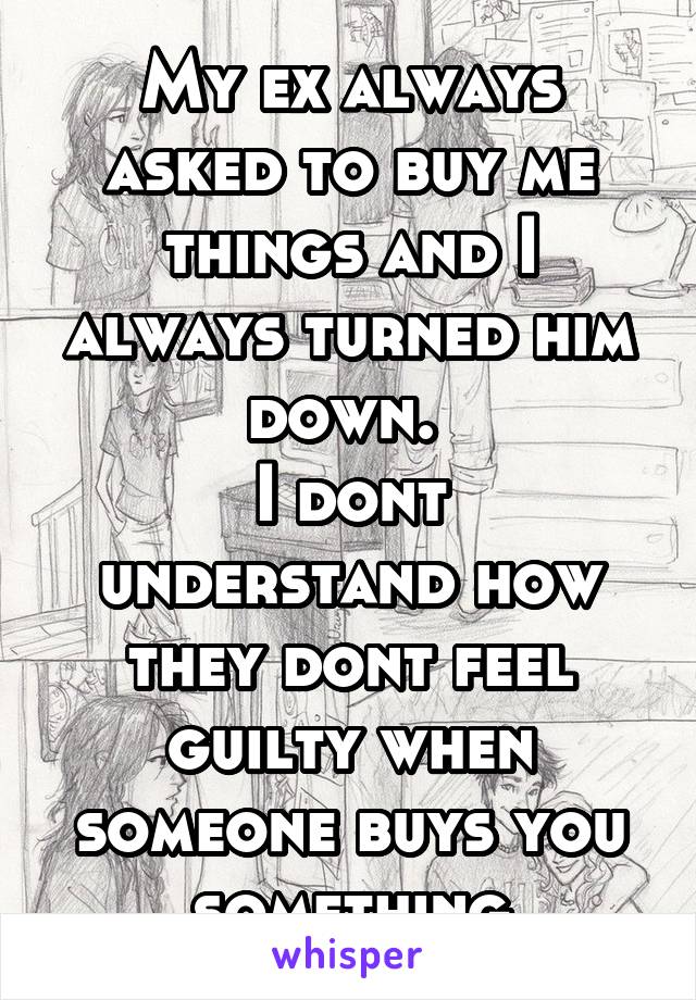 My ex always asked to buy me things and I always turned him down. 
I dont understand how they dont feel guilty when someone buys you something