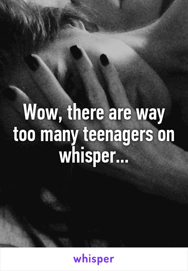 Wow, there are way too many teenagers on whisper...