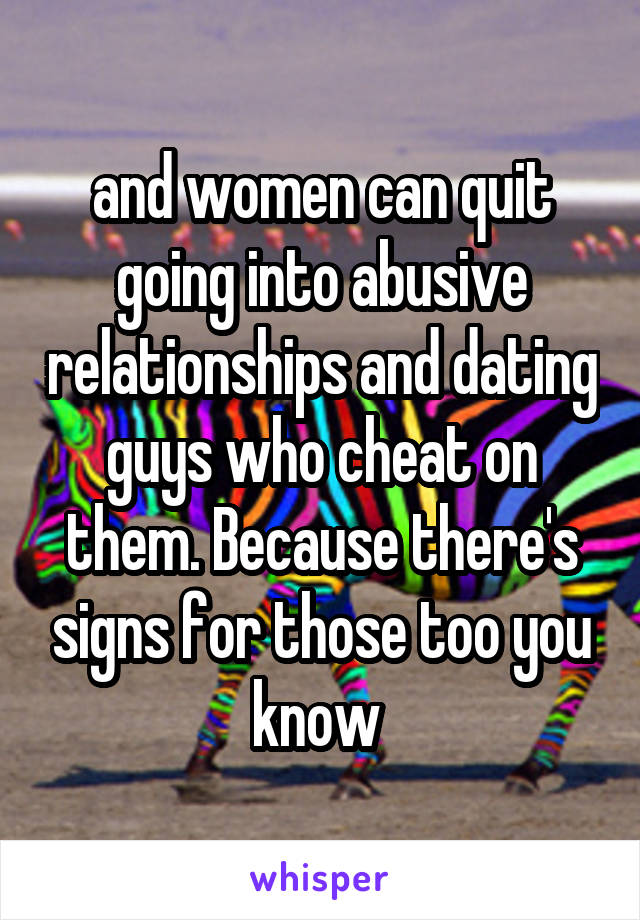 and women can quit going into abusive relationships and dating guys who cheat on them. Because there's signs for those too you know 