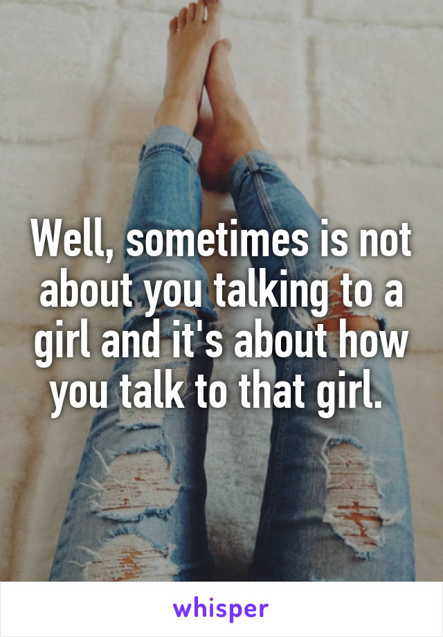 Well, sometimes is not about you talking to a girl and it's about how you talk to that girl. 